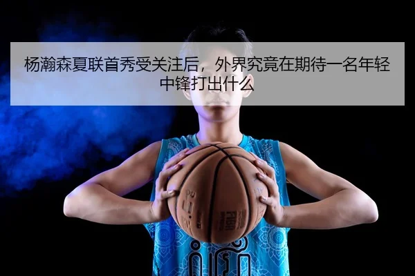 杨瀚森夏联首秀受关注后，外界究竟在期待一名年轻中锋打出什么 | DOUYU